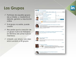 Los Grupos
 Participe de aquellos grupos
  de su interés, y, mediante el
  debate, genere su reputación
  online
 Si el grupo no existe, puede
  crearlo
 Recuerde que la creación de
  un grupo nuevo es trabajoso
  en términos de sumar nuevos
  miembros
 Linkedin, por ahora, solo deja
  estar suscripto a 50 grupos
 