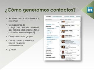 ¿Cómo generamos contactos?
 Actuales conocidos (tenemos
  su e-mail)
 Compañeros de
  colegio, secundaria, universid
  ad, trabajo (deberíamos tener
  actualizado nuestro perfil)
 Compañeros de grupos
 Gente con la que hemos
  hecho negocios
  anteriormente
 ¿Otros?
 