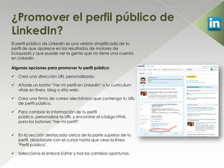 ¿Promover el perfil público de
LinkedIn?
El perfil público de LinkedIn es una versión simplificada de tu
perfil de que aparece en los resultados de motores de
búsqueda y que puede ver la gente que no tiene una cuenta
en LinkedIn.

Algunas opciones para promover tu perfil público:

 Crea una dirección URL personalizada.

 Añade un botón "Ver mi perfil en LinkedIn" a tu currículum
  vítae en línea, blog o sitio web.

 Crea una firma de correo electrónico que contenga tu URL
  de perfil público.

 Para cambiar la información de tu perfil
  público, personalizar la URL y encontrar el código HTML
  para los botones "Ver mi perfil":


 En la sección destacada cerca de la parte superior de tu
  perfil, desplázate con el cursor hasta que veas la línea
  "Perfil público".

 Selecciona el enlace Editar y haz los cambios oportunos.
 