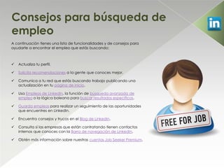 Consejos para búsqueda de
empleo
A continuación tienes una lista de funcionalidades y de consejos para
ayudarte a encontrar el empleo que estás buscando:



   Actualiza tu perfil.

   Solicita recomendaciones a la gente que conoces mejor.

   Comunica a tu red que estás buscando trabajo publicando una
    actualización en tu página de inicio.

   Usa Empleos de LinkedIn, la función de búsqueda avanzada de
    empleo o la lógica boleana para buscar resultados específicos.

   Guarda empleos para realizar un seguimiento de las oportunidades
    que encuentres en LinkedIn.

   Encuentra consejos y trucos en el Blog de LinkedIn.

   Consulta si las empresas que están contratando tienen contactos
    internos que conoces con la Barra de navegación de LinkedIn.

   Obtén más información sobre nuestras cuentas Job Seeker Premium.
 