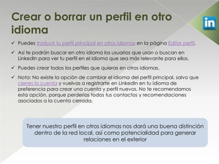 Crear o borrar un perfil en otro
idioma
 Puedes traducir tu perfil principal en otros idiomas en la página Editar perfil.
 Así te podrán buscar en otro idioma los usuarios que usan o buscan en
  LinkedIn para ver tu perfil en el idioma que sea más relevante para ellos.
 Puedes crear todos los perfiles que quieras en otros idiomas.
 Nota: No existe la opción de cambiar el idioma del perfil principal, salvo que
  cierres la cuenta y vuelvas a registrarte en LinkedIn en tu idioma de
  preferencia para crear una cuenta y perfil nuevos. No te recomendamos
  esta opción, porque perderías todos tus contactos y recomendaciones
  asociados a la cuenta cerrada.




      Tener nuestro perfil en otros idiomas nos dará una buena distinción
         dentro de la red local, así como potencialidad para generar
                             relaciones en el exterior
 