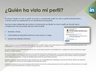 ¿Quién ha visto mi perfil?
El módulo "Quién ha visto tu perfil" te ayuda a comprender quién ha visto tu perfil recientemente y
cuántas veces has aparecido en los resultados de búsqueda.

Hay tres modos diferentes de mostrar tu información en Quién ha visto tu perfil, en función de la
configuración de privacidad del que visita el perfil:


    Nombre y titular.

    Características del perfil anónimas como sector y cargo.

    Usuario de LinkedIn anónimo.


Verás estadísticas de perfil mejoradas sobre quién ha visto tu perfil si tienes una cuenta premium y/o Tienes una cuenta básica gratuita y has
establecido tu configuración de privacidad para que aparezca tu nombre y titular.

No verás estadísticas de perfil mejoradas si tienes una cuenta básica gratuita y has establecido tu configuración de privacidad para seguir
siendo un usuario anónimo.

Nota: El actualizar tu cuenta a una premium no te mostrará información adicional sobre un usuario de perfil si éste ha decidido permanecer
un usuario anónimo en su configuración de privacidad. Las estadísticas de resultados de búsqueda en este módulo muestran las palabras
clave utilizadas para buscar, en lugar de detalles sobre la persona que estaba buscando.

Además, podemos variar la información que mostramos (p. ej. vicepresidente de marketing en el sector de Internet, director de Goldman
Sachs o alguien de Accenture) para proteger la privacidad del usuario.

El período de tiempo en que ves el módulo puede variar en función de cuántas personas han visto tu perfil en las últimas semanas. Si tu perfil
no ha sido visitado recientemente, el módulo no aparecerá.
 