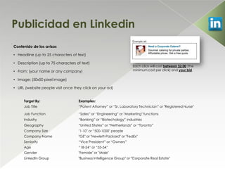 Publicidad en Linkedin
.
    Contenido de los avisos

    • Headline (up to 25 characters of text)

    • Description (up to 75 characters of text)
                                                                         Each click will cost between $2.00 (the
    • From: (your name or any company)                                   minimum cost per click) and your bid.

    • Image: (50x50 pixel image)

    • URL (website people visit once they click on your ad)


         Target By:                     Examples:
         Job Title                      “Patent Attorney” or “Sr. Laboratory Technician” or "Registered Nurse"

         Job Function                   “Sales” or “Engineering” or "Marketing" functions
         Industry                       “Banking” or “Biotechology” industries
         Geography                      “United States” or “Netherlands” or “Toronto”
         Company Size                   "1-10" or “500-1000" people
         Company Name                   "GE" or "Hewlett-Packard" or "FedEx"
         Seniority                      “Vice President” or “Owners”
         Age                            “18-24” or “35-54”
         Gender                         "Female" or "Male"
         LinkedIn Group                 "Business Intelligence Group" or "Corporate Real Estate"
 