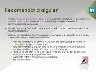 Recomendar a alguien
 Puedes hacer una recomendación a un colega de trabajo, a un proveedor de
  servicios, a un socio comercial o a un estudiante desde la pestaña
  Recomendaciones enviadas.
 Pasa el cursor por Perfil en la parte superior de tu página de inicio y haz clic en
  Recomendaciones.
 Selecciona la pestaña Recomendaciones enviadas y desplázate con el cursor
  a la sección Hacer una recomendación.
    •   Para recomendar a un contacto, haz clic en "Selecciona de tu lista de
        contactos" y luego en un nombre.
    •   Para recomendar a alguien que no es un contacto tuyo, introduce su
        nombre, apellidos y dirección de correo electrónico.
    •   Selecciona el botón junto a colega de trabajo, proveedor de servicios,
        socio o estudiante y luego Continuar.
    •   Completa el formulario de recomendación.
    •   Haz clic en Enviar.
 