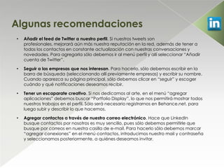 Algunas recomendaciones
•   Añadir el feed de Twitter a nuestro perfil. Si nuestros tweets son
    profesionales, mejorará aún más nuestra reputación en la red, además de tener a
    todos los contactos en constante actualización con nuestras conversaciones y
    novedades. Para agregarla sólo debemos ir al menú perfil y allí seleccionar “Añadir
    cuenta de Twitter”.

•   Seguir a las empresas que nos interesan. Para hacerlo, sólo debemos escribir en la
    barra de búsqueda (seleccionando allí previamente empresas) y escribir su nombre.
    Cuando aparezca su página principal, sólo debemos clicar en “seguir” y escoger
    cuándo y qué notificaciones deseamos recibir.

•   Tener un escaparate creativo. Si nos dedicamos al arte, en el menú “agregar
    aplicaciones” debemos buscar “Portfolio Display”, lo que nos permitirá mostrar todos
    nuestros trabajos en el perfil. Sólo será necesario registrarnos en Behance.net, para
    luego subir y describir lo que hacemos.

•   Agregar contactos a través de nuestro correo electrónico. Hace que LinkedIn
    busque contactos por nosotros es muy sencillo, pues sólo debemos permitirle que
    busque por correos en nuestra casilla de e-mail. Para hacerlo sólo debemos marcar
    “agregar conexiones” en el menú contactos, introducimos nuestro mail y contraseña
    y seleccionamos posteriormente, a quiénes deseamos invitar.
 
