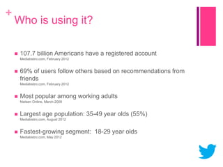 +

Who is using it?


107.7 billion Americans have a registered account
Mediabistro.com, February 2012



69% of users follow others based on recommendations from
friends
Mediabistro.com, February 2012



Most popular among working adults
Nielsen Online, March 2009



Largest age population: 35-49 year olds (55%)
Mediabistro.com, August 2012



Fastest-growing segment: 18-29 year olds
Mediabistro.com, May 2012

 