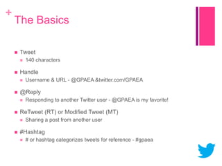 +

The Basics


Tweet




Handle




Responding to another Twitter user - @GPAEA is my favorite!

ReTweet (RT) or Modified Tweet (MT)




Username & URL - @GPAEA &twitter.com/GPAEA

@Reply




140 characters

Sharing a post from another user

#Hashtag


# or hashtag categorizes tweets for reference - #gpaea

 