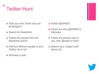 +

Twitter Hunt
Post your first Tweet and use
#mepopd13



Follow @GPAEA





Check out who @GPAEA is
following



Search for #iaedchat



Follow two people from the
#iaedchat search



Follow the person next to
you, then @reply to them



Add two different people to your
Twitter Hunt List



Search your subject (with
&w/out #)



ReTweet a post

 