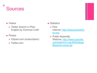 +

Sources


Videos




Twitter Search in Plain
English by Common Craft

Photos


iClipart.com (subscription)



Twitter.com



Statistics


Pew
Internet, http://www.pewintern
et.org/



Public Assembly
Webinar, http://www.youtube.
com/watch?v=vqLM3zGsbgg
&feature=youtu.be

 