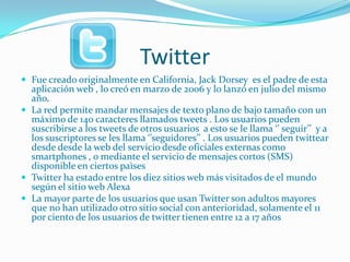 Twitter
 Fue creado originalmente en California, Jack Dorsey es el padre de esta
  aplicación web , lo creó en marzo de 2006 y lo lanzó en julio del mismo
  año.
 La red permite mandar mensajes de texto plano de bajo tamaño con un
  máximo de 140 caracteres llamados tweets . Los usuarios pueden
  suscribirse a los tweets de otros usuarios a esto se le llama ‘’ seguir’’ y a
  los suscriptores se les llama ‘’seguidores’’ . Los usuarios pueden twittear
  desde desde la web del servicio desde oficiales externas como
  smartphones , o mediante el servicio de mensajes cortos (SMS)
  disponible en ciertos paìses
 Twitter ha estado entre los diez sitios web más visitados de el mundo
  según el sitio web Alexa
 La mayor parte de los usuarios que usan Twitter son adultos mayores
  que no han utilizado otro sitio social con anterioridad, solamente el 11
  por ciento de los usuarios de twitter tienen entre 12 a 17 años
 