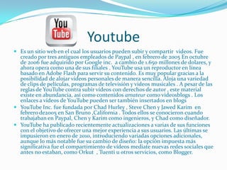 Youtube
 Es un sitio web en el cual los usuarios pueden subir y compartir videos. Fue
  creado por tres antiguos empleados de Paypal , en febrero de 2005 En octubre
  de 2006 fue adquirido por Google inc. a cambio de 1.650 millones de dolares, y
  ahora opera como una de sus filiales . YouTube usa un reproductor en línea
  basado en Adobe Flash para servir su contenido. Es muy popular gracias a la
  posibilidad de alojar vídeos personales de manera sencilla. Aloja una variedad
  de clips de películas, programas de televisión y videos musicales . A pesar de las
  reglas de YouTube contra subir vídeos con derechos de autor , este material
  existe en abundancia, así como contenidos amateur como videosblogs . Los
  enlaces a vídeos de YouTube pueden ser también insertados en blogs
 YouTube Inc. fue fundada por Chad Hurley , Steve Chen y Jawed Karim en
  febrero de2005 en San Bruno ,California . Todos ellos se conocieron cuando
  trabajaban en Paypal, Chen y Karim como ingenieros, y Chad como diseñador.
 YouTube ha publicado recientemente actualizaciones a varias de sus funciones
  con el objetivo de ofrecer una mejor experiencia a sus usuarios. Las últimas se
  impusieron en enero de 2010, introduciendo variadas opciones adicionales,
  aunque lo más notable fue su cambio de diseño: la opción impuesta más
  significativa fue el compartimiento de vídeos mediate nuevas redes sociales que
  antes no estaban, como Orkut , Tuenti u otros servicios, como Blogger.
 
