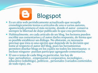 Blogspot
 Es un sitio web periódicamente actualizado que recopila
  cronológicamente textos o artículos de uno o varios autores,
  apareciendo primero el más reciente, donde el autor conserva
  siempre la libertad de dejar publicado lo que crea pertinente.
 Habitualmente, en cada artículo de un blog, los lectores pueden
  escribir sus comentarios y el autor darles respuesta, de forma que
  es posible establecer un diálogo. No obstante, es necesario
  precisar que ésta es una opción que depende de la decisión que
  tome al respecto el autor del blog, pues las herramientas
  permiten diseñar blogs en los cuales no todos los internautas -o
  incluso ninguno- puedan participar agregando comentarios.
 El uso o tema de cada blog es particular, los hay de
  tipo: periodístico , empresarial o corporativo, tecnológico ,
  educativo (edublogs), políticos , personales (variados contenidos
  de todo tipo), etc.
 