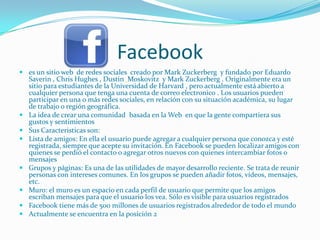 Facebook
 es un sitio web de redes sociales creado por Mark Zuckerberg y fundado por Eduardo
  Saverin , Chris Hughes , Dustin Moskovitz y Mark Zuckerberg . Originalmente era un
  sitio para estudiantes de la Universidad de Harvard , pero actualmente está abierto a
  cualquier persona que tenga una cuenta de correo electronico . Los usuarios pueden
  participar en una o más redes sociales, en relación con su situación académica, su lugar
  de trabajo o región geográfica.
 La idea de crear una comunidad basada en la Web en que la gente compartiera sus
  gustos y sentimientos
 Sus Caracteristicas son:
 Lista de amigos: En ella el usuario puede agregar a cualquier persona que conozca y esté
  registrada, siempre que acepte su invitación. En Facebook se pueden localizar amigos con
  quienes se perdió el contacto o agregar otros nuevos con quienes intercambiar fotos o
  mensajes
 Grupos y páginas: Es una de las utilidades de mayor desarrollo reciente. Se trata de reunir
  personas con intereses comunes. En los grupos se pueden añadir fotos, vídeos, mensajes,
  etc.
 Muro: el muro es un espacio en cada perfil de usuario que permite que los amigos
  escriban mensajes para que el usuario los vea. Sólo es visible para usuarios registrados
 Facebook tiene más de 500 millones de usuarios registrados alrededor de todo el mundo
 Actualmente se encuentra en la posición 2
 