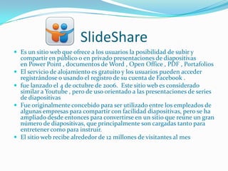 SlideShare
 Es un sitio web que ofrece a los usuarios la posibilidad de subir y
    compartir en público o en privado presentaciones de diapositivas
    en Power Point , documentos de Word , Open Office , PDF , Portafolios
   El servicio de alojamiento es gratuito y los usuarios pueden acceder
    registrándose o usando el registro de su cuenta de Facebook .
   fue lanzado el 4 de octubre de 2006. Este sitio web es considerado
    similar a Youtube , pero de uso orientado a las presentaciones de series
    de diapositivas
   Fue originalmente concebido para ser utilizado entre los empleados de
    algunas empresas para compartir con facilidad diapositivas, pero se ha
    ampliado desde entonces para convertirse en un sitio que reúne un gran
    número de diapositivas, que principalmente son cargadas tanto para
    entretener como para instruir.
   El sitio web recibe alrededor de 12 millones de visitantes al mes
 