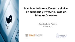 Examinando la relación entre el nivel
de audiencia y Twitter: El caso de
Mundos Opuestos
Rodrigo Rojo Pizarro
Junio 2013
 
