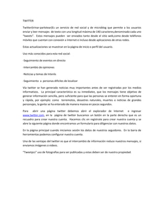 TWITTER

Twitter(trinar-parlotear)Es un servicio de red social y de microblog que permite a los usuarios
enviar y leer mensajes de texto con una longitud máxima de 140 caracteres,denominado cada uno
“tweets”. Estos mensajes pueden ser enviados tanto desde el sitio web,como desde teléfonos
móviles que cuentan con conexión a Internet e incluso desde aplicaciones de otras redes.

Estas actualizaciones se muestran en la página de inicio o perfil del usuario.

Uso más conocidos para esta red social:

-Seguimiento de eventos en directo

-Intercambio de opiniones

-Noticias y temas de Interés

-Seguimiento a personas difíciles de localizar

Vía twitter se han generado noticias muy importantes antes de ser registradas por los medios
informativos. La principal característica es su inmediatez, que los mensajes tiene objetivo de
generar información sencilla, pero suficiente para que las personas se enteren en forma oportuna
y rápida, por ejemplo: como terremotos, desastres naturales, muertes o noticias de grandes
personajes, la gente se ha enterado de manera masiva en pocos segundos.

Para abrir una página twitter debemos abrir el explorador de Internet e ingresar
www.twitter.com, en la página de twitter buscamos un botón en la parte derecha que es un
recuadro para crear nuestra cuenta. Hacemos clic en regístrate para crear nuestra cuenta y se
abre la siguiente página donde encontramos un formulario para diligenciar con nuestros datos.

En la página principal cuando iniciamos sesión los datos de nuestros seguidores. En la barra de
herramientas podemos configurar nuestra cuenta.

Una de las ventajas del twitter es que el intercambio de información reduce nuestros mensajes, si
enviamos imágenes o videos.

“Tweetpcs” uso de fotografías para ser publicadas y estas deben ser de nuestra propiedad.
 