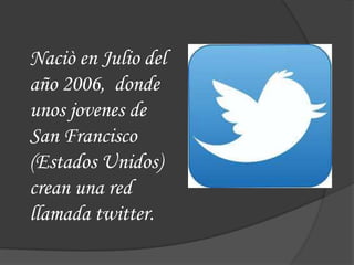 Naciò en Julio del
año 2006, donde
unos jovenes de
San Francisco
(Estados Unidos)
crean una red
llamada twitter.
 