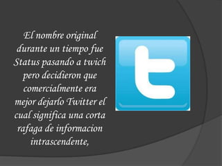 El nombre original
 durante un tiempo fue
Status pasando a twich
   pero decidieron que
   comercialmente era
mejor dejarlo Twitter el
cual significa una corta
 rafaga de informacion
     intrascendente,
 
