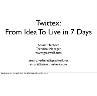 Twittex:
   From Idea To Live in 7 Days
                                   Stuart Herbert
                                  Technical Manager
                                  www.gradwell.com

                           stuart.herbert@gradwell.net
                            stuart@stuartherbert.com

Welcome to my talk for the PHPNW 08 conference.
 