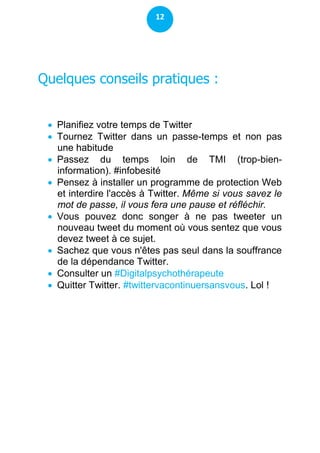 12




Quelques conseils pratiques :


  Planifiez votre temps de Twitter
  Tournez Twitter dans un passe-temps et non pas
   une habitude
  Passez du temps loin de TMI (trop-bien-
   information). #infobesité
  Pensez à installer un programme de protection Web
   et interdire l'accès à Twitter. Même si vous savez le
   mot de passe, il vous fera une pause et réfléchir.
  Vous pouvez donc songer à ne pas tweeter un
   nouveau tweet du moment où vous sentez que vous
   devez tweet à ce sujet.
  Sachez que vous n'êtes pas seul dans la souffrance
   de la dépendance Twitter.
  Consulter un #Digitalpsychothérapeute
  Quitter Twitter. #twittervacontinuersansvous. Lol !
 