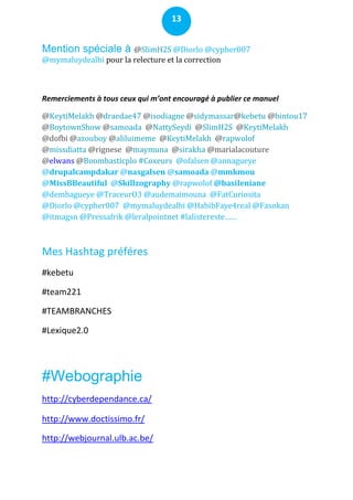 13


Mention spéciale à @SlimH2S @Diorlo @cypher007
@mymaluydealbi pour la relecture et la correction



Remerciements à tous ceux qui m’ont encouragé à publier ce manuel

@KeytiMelakh @draedae47 @isodiagne @sidymassar@kebetu @bintou17
@BoytownShow @samoada @NattySeydi @SlimH2S @KeytiMelakh
@dofbi @azouboy @aliluimeme @KeytiMelakh @rapwolof
@missdiatta @rignese @maymuna @sirakha @marialacouture
@elwans @Boombasticplo #Coxeurs @ofalsen @annagueye
@drupalcampdakar @nasgalsen @samoada @mmkmou
@MissBBeautiful @Skillzography @rapwolof @basileniane
@dembagueye @TraceurO3 @audemaimouna @FatCuriosita
@Diorlo @cypher007 @mymaluydealbi @HabibFaye4real @Fasokan
@itmagsn @Pressafrik @leralpointnet #lalistereste……



Mes Hashtag préféres
#kebetu

#team221

#TEAMBRANCHES

#Lexique2.0




#Webographie
http://cyberdependance.ca/

http://www.doctissimo.fr/

http://webjournal.ulb.ac.be/
 