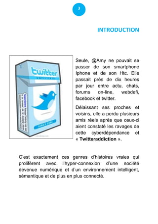 3




                                  INTRODUCTION



                        Seule, @Amy ne pouvait se
                        passer de son smartphone
                        Iphone et de son Htc. Elle
                        passait près de dix heures
                        par jour entre actu, chats,
                        forums    on-line,   webdefi,
                        facebook et twitter.
                        Délaissant ses proches et
                        voisins, elle a perdu plusieurs
                        amis réels après que ceux-ci
                        aient constaté les ravages de
                        cette cyberdépendance et
                        « Twitteraddiction ».


C’est exactement ces genres d’histoires vraies qui
prolifèrent avec l’hyper-connexion d’une société
devenue numérique et d’un environnement intelligent,
sémantique et de plus en plus connecté.
 