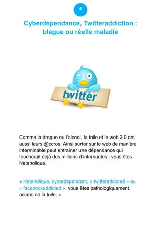 4


  Cyberdépendance, Twitteraddiction :
       blague ou réelle maladie




Comme la drogue ou l’alcool, la toile et le web 2.0 ont
aussi leurs @ccros. Ainsi surfer sur le web de manière
interminable peut entraîner une dépendance qui
toucherait déjà des millions d’internautes : vous êtes
Netaholique.


« Netaholique, cyberdépendant, « twitteraddicted » ou
« facebookaddicted », vous êtes pathologiquement
accros de la toile. »
 