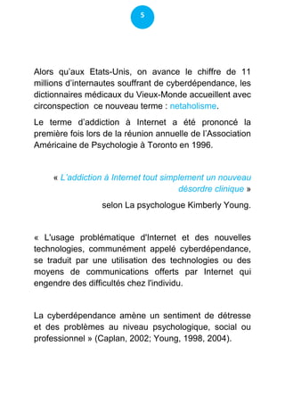 5




Alors qu’aux Etats-Unis, on avance le chiffre de 11
millions d’internautes souffrant de cyberdépendance, les
dictionnaires médicaux du Vieux-Monde accueillent avec
circonspection ce nouveau terme : netaholisme.
Le terme d’addiction à Internet a été prononcé la
première fois lors de la réunion annuelle de l’Association
Américaine de Psychologie à Toronto en 1996.


     « L’addiction à Internet tout simplement un nouveau
                                       désordre clinique »
                  selon La psychologue Kimberly Young.


« L'usage problématique d'Internet et des nouvelles
technologies, communément appelé cyberdépendance,
se traduit par une utilisation des technologies ou des
moyens de communications offerts par Internet qui
engendre des difficultés chez l'individu.


La cyberdépendance amène un sentiment de détresse
et des problèmes au niveau psychologique, social ou
professionnel » (Caplan, 2002; Young, 1998, 2004).
 