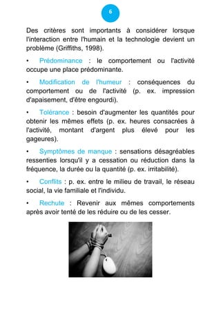 6


Des critères sont importants à considérer lorsque
l'interaction entre l'humain et la technologie devient un
problème (Griffiths, 1998).
•   Prédominance : le comportement ou l'activité
occupe une place prédominante.
•   Modification de l'humeur : conséquences du
comportement ou de l'activité (p. ex. impression
d'apaisement, d'être engourdi).
•     Tolérance : besoin d'augmenter les quantités pour
obtenir les mêmes effets (p. ex. heures consacrées à
l'activité, montant d'argent plus élevé pour les
gageures).
•   Symptômes de manque : sensations désagréables
ressenties lorsqu'il y a cessation ou réduction dans la
fréquence, la durée ou la quantité (p. ex. irritabilité).
•   Conflits : p. ex. entre le milieu de travail, le réseau
social, la vie familiale et l'individu.
•   Rechute : Revenir aux mêmes comportements
après avoir tenté de les réduire ou de les cesser.
 