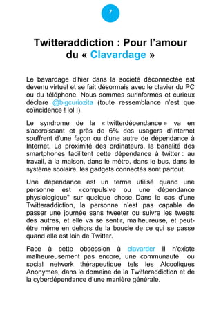 7




  Twitteraddiction : Pour l’amour
         du « Clavardage »

Le bavardage d’hier dans la société déconnectée est
devenu virtuel et se fait désormais avec le clavier du PC
ou du téléphone. Nous sommes surinformés et curieux
déclare @bigcuriozita (toute ressemblance n’est que
coïncidence ! lol !).
Le syndrome de la « twitterdépendance » va en
s'accroissant et près de 6% des usagers d'Internet
souffrent d'une façon ou d'une autre de dépendance à
Internet. La proximité des ordinateurs, la banalité des
smartphones facilitent cette dépendance à twitter : au
travail, à la maison, dans le métro, dans le bus, dans le
système scolaire, les gadgets connectés sont partout.
Une dépendance est un terme utilisé quand une
personne est «compulsive ou une dépendance
physiologique" sur quelque chose. Dans le cas d'une
Twitteraddiction, la personne n’est pas capable de
passer une journée sans tweeter ou suivre les tweets
des autres, et elle va se sentir, malheureuse, et peut-
être même en dehors de la boucle de ce qui se passe
quand elle est loin de Twitter.
Face à cette obsession à clavarder Il n'existe
malheureusement pas encore, une communauté ou
social network thérapeutique tels les Alcooliques
Anonymes, dans le domaine de la Twitteraddiction et de
la cyberdépendance d’une manière générale.
 