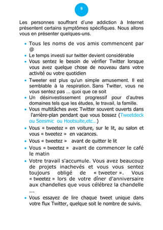 9


Les personnes souffrant d’une addiction à Internet
présentent certains symptômes spécifiques. Nous allons
vous en présenter quelques-uns.

   Tous les noms de vos amis commencent par
    @
   Le temps investi sur twitter devient considérable
   Vous sentez le besoin de vérifier Twitter lorsque
    vous avez quelque chose de nouveau dans votre
    activité ou votre quotidien
   Tweeter est plus qu'un simple amusement. Il est
    semblable à la respiration. Sans Twitter, vous ne
    vous sentez pas ... quoi que ce soit
   Un désinvestissement progressif pour d’autres
    domaines tels que les études, le travail, la famille.
   Vous multitâches avec Twitter souvent ouverts dans
     l'arrière-plan pendant que vous bossez (Tweetdeck
    ou Seesmic ou Hootsuite,etc…)
   Vous « tweetez » en voiture, sur le lit, au salon et
    vous « tweetez » en vacances.
   Vous « tweetez » avant de quitter le lit
   Vous « tweetez » avant de commencer le café
    le matin
   Votre travail s'accumule. Vous avez beaucoup
    de projets inachevés et vous vous sentez
    toujours       obligé   de     « tweeter ».      Vous
    « tweetez » lors de votre dîner d'anniversaire
    aux chandelles que vous célébrez la chandelle
    ...
   Vous essayez de lire chaque tweet unique dans
    votre flux Twitter, quelque soit le nombre de suivis.
 