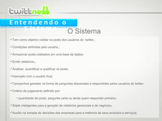 O Sistema Tem como objetivo coletar os posts dos usuários do  twitter,; Condições definidas pelo usuário,; Armazenar posts coletados em uma base de dados; Emitir relatórios,; Analisar, quantificar e qualificar os posts; Interação com o usuário final; Campanhas geradas na forma de perguntas disparadas e respondidas pelos usuários do twitter; Critério de julgamento definido por: quantidade de posts, pergunta certa ou ainda quem responder primeiro; Sripts inteligentes para a geração de relatórios gerenciais e de negócios; Auxílio na tomada de decisões das empresas para a melhoria de seus produtos e serviços; Entendendo o Sistema 