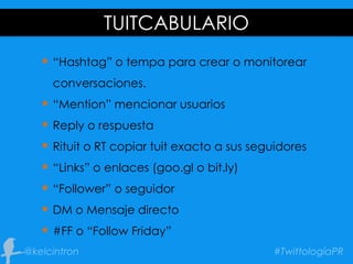 TUITCABULARIO
 “Hashtag” o tempa para crear o monitorear
conversaciones.
 “Mention” mencionar usuarios
 Reply o respuesta
 Rituit o RT copiar tuit exacto a sus seguidores
 “Links” o enlaces (goo.gl o bit.ly)
 “Follower” o seguidor
 DM o Mensaje directo
 #FF o “Follow Friday”
 