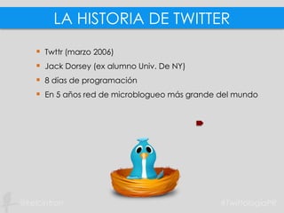 LA HISTORIA DE TWITTER
 Twttr (marzo 2006)
 Jack Dorsey (ex alumno Univ. De NY)
 8 días de programación
 En 5 años red de microblogueo más grande del mundo
 