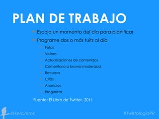  Escoja un momento del día para planificar
 Programe dos o más tuits al día
• Fotos
• Videos
• Actualizaciones de contenidos
• Comentario o broma moderada
• Recursos
• Citas
• Anuncios
• Preguntas
Fuente: El Libro de Twitter, 2011
PLAN DE TRABAJO
 