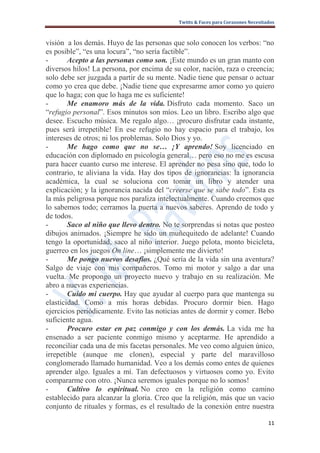 Twitts & Faces para Corazones Necesitados



visión a los demás. Huyo de las personas que solo conocen los verbos: “no
es posible”, “es una locura”, “no sería factible”.
-       Acepto a las personas como son. ¡Este mundo es un gran manto con
diversos hilos! La persona, por encima de su color, nación, raza o creencia;
solo debe ser juzgada a partir de su mente. Nadie tiene que pensar o actuar
como yo crea que debe. ¡Nadie tiene que expresarme amor como yo quiero
que lo haga; con que lo haga me es suficiente!
-       Me enamoro más de la vida. Disfruto cada momento. Saco un
“refugio personal”. Esos minutos son míos. Leo un libro. Escribo algo que
desee. Escucho música. Me regalo algo… ¡procuro disfrutar cada instante,
pues será irrepetible! En ese refugio no hay espacio para el trabajo, los
intereses de otros; ni los problemas. Solo Dios y yo.
-       Me hago como que no se… ¡Y aprendo! Soy licenciado en
educación con diplomado en psicología general… pero eso no me es escusa
para hacer cuanto curso me interese. El aprender no pesa sino que, todo lo
contrario, te aliviana la vida. Hay dos tipos de ignorancias: la ignorancia
académica, la cual se soluciona con tomar un libro y atender una
explicación; y la ignorancia nacida del “creerse que se sabe todo”. Esta es
la más peligrosa porque nos paraliza intelectualmente. Cuando creemos que
lo sabemos todo; cerramos la puerta a nuevos saberes. Aprendo de todo y
de todos.
-       Saco al niño que llevo dentro. No te sorprendas si notas que posteo
dibujos animados. ¡Siempre he sido un muñequitedo de adelante! Cuando
tengo la oportunidad, saco al niño interior. Juego pelota, monto bicicleta,
guerreo en los juegos On line… ¡simplemente me divierto!
-       Me pongo nuevos desafíos. ¿Qué sería de la vida sin una aventura?
Salgo de viaje con mis compañeros. Tomo mi motor y salgo a dar una
vuelta. Me propongo un proyecto nuevo y trabajo en su realización. Me
abro a nuevas experiencias.
-       Cuido mi cuerpo. Hay que ayudar al cuerpo para que mantenga su
elasticidad. Como a mis horas debidas. Procuro dormir bien. Hago
ejercicios periódicamente. Evito las noticias antes de dormir y comer. Bebo
suficiente agua.
-       Procuro estar en paz conmigo y con los demás. La vida me ha
ensenado a ser paciente conmigo mismo y aceptarme. He aprendido a
reconciliar cada una de mis facetas personales. Me veo como alguien único,
irrepetible (aunque me clonen), especial y parte del maravilloso
conglomerado llamado humanidad. Veo a los demás como entes de quienes
aprender algo. Iguales a mí. Tan defectuosos y virtuosos como yo. Evito
compararme con otro. ¡Nunca seremos iguales porque no lo somos!
-       Cultivo lo espiritual. No creo en la religión como camino
establecido para alcanzar la gloria. Creo que la religión, más que un vacio
conjunto de rituales y formas, es el resultado de la conexión entre nuestra

                                                                                  11
 