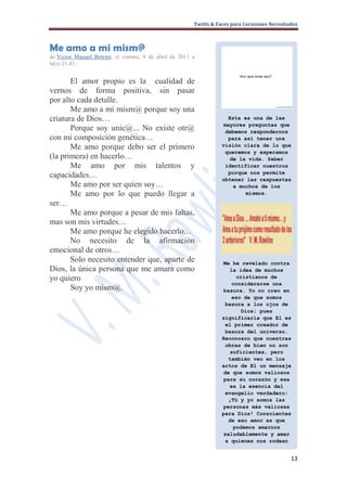 Twitts & Faces para Corazones Necesitados



Me amo a mi mism@
de Victor Manuel Betemi, el viernes, 8 de abril de 2011 a
la(s) 21:41 ·


       El amor propio es la cualidad de
vernos de forma positiva, sin pasar
por alto cada detalle.
       Me amo a mi mism@ porque soy una
criatura de Dios…                                                    Esta es una de las
                                                                   mayores preguntas que
       Porque soy unic@... No existe otr@                           debemos respondernos
con mi composición genética…                                         para así tener una
       Me amo porque debo ser el primero                           visión clara de lo que
                                                                    queremos y esperamos
(la primera) en hacerlo…                                             de la vida. Saber
       Me amo por mis talentos y                                    identificar nuestros
                                                                     porque nos permite
capacidades…                                                       obtener las respuestas
       Me amo por ser quien soy…                                      a muchos de los
       Me amo por lo que puedo llegar a                                   mismos.

ser…
       Me amo porque a pesar de mis faltas,
mas son mis virtudes…
       Me amo porque he elegido hacerlo…
       No necesito de la afirmación
emocional de otros…
       Solo necesito entender que, aparte de                       Me he revelado contra
Dios, la única persona que me amara como                             la idea de muchos
yo quiero                                                              cristianos de
                                                                      considerarse una
       Soy yo mism@.                                               basura. Yo no creo en
                                                                      eso de que somos
                                                                    basura a los ojos de
                                                                         Dios; pues
                                                                   significaría que El es
                                                                    el primer creador de
                                                                    basura del universo.
                                                                   Reconozco que nuestras
                                                                    obras de bien no son
                                                                     suficientes, pero
                                                                     también veo en los
                                                                   actos de El un mensaje
                                                                   de que somos valiosos
                                                                   para su corazón y esa
                                                                     es la esencia del
                                                                    evangelio verdadero:
                                                                     ¡Tú y yo somos las
                                                                   personas más valiosas
                                                                   para Dios! Conscientes
                                                                     de eso amor es que
                                                                      podemos amarnos
                                                                   saludablemente y amar
                                                                    a quienes nos rodean


                                                                                              13
 