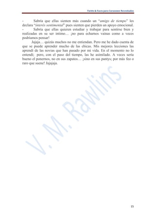Twitts & Faces para Corazones Necesitados



-       Sabría que ellas sienten más cuando un “amigo de tiempo” les
declara “interés sentimental” pues sienten que pierden un apoyo emocional.
-       Sabría que ellas quieren estudiar y trabajar para sentirse bien y
realizadas en su ser intimo… ¡no para echarnos vainas como a veces
podríamos pensar!
       Jajaja… quizás muchos no me entiendan. Pero me he dado cuenta de
que se puede aprender mucho de las chicas. Mis mejores lecciones las
aprendí de las novias que han pasado por mi vida. En el momento no lo
entendí; pero, con el paso del tiempo, las he asimilado. A veces sería
bueno el ponernos, no en sus zapatos… ¡sino en sus pantys; por más feo o
raro que suene! Jajajaja.




                                                                                 15
 