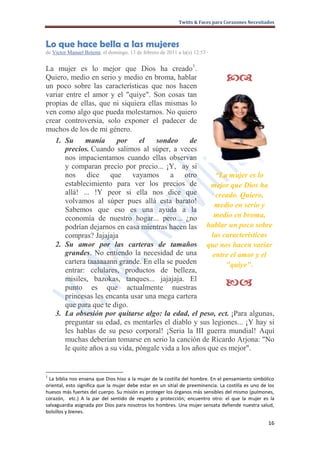 Twitts & Faces para Corazones Necesitados



Lo que hace bella a las mujeres
de Victor Manuel Betemi, el domingo, 13 de febrero de 2011 a la(s) 12:53 ·


La mujer es lo mejor que Dios ha creado1.
Quiero, medio en serio y medio en broma, hablar                                   
un poco sobre las características que nos hacen
variar entre el amor y el "quiye". Son cosas tan
propias de ellas, que ni siquiera ellas mismas lo
ven como algo que pueda molestarnos. No quiero
crear controversia, solo exponer el padecer de
muchos de los de mi género.
   1. Su      manía      por     el   sondeo      de
       precios. Cuando salimos al súper, a veces
       nos impacientamos cuando ellas observan
       y comparan precio por precio... ¡Y, ay si
       nos dice que vayamos a otro                        “La mujer es lo
       establecimiento para ver los precios de           mejor que Dios ha
       allá! ... !Y peor si ella nos dice que             creado. Quiero,
       volvamos al súper pues allá esta barato!
                                                          medio en serio y
       Sabemos que eso es una ayuda a la
       economía de nuestro hogar... pero... ¿no           medio en broma,
       podrían dejarnos en casa mientras hacen las hablar un poco sobre
       compras? Jajajaja                                 las características
   2. Su amor por las carteras de tamaños que nos hacen variar
       grandes. No entiendo la necesidad de una          entre el amor y el
       cartera taaaaaann grande. En ella se pueden            "quiye".
       entrar: celulares, productos de belleza,
       misiles, bazokas, tanques... jajajaja. El
       punto es que actualmente nuestras                                         
       princesas les encanta usar una mega cartera
       que para que te digo.
   3. La obsesión por quitarse algo: la edad, el peso, ect. ¡Para algunas,
       preguntar su edad, es mentarles el diablo y sus legiones... ¡Y hay si
       les hablas de su peso corporal! ¡Seria la III guerra mundial! Aquí
       muchas deberían tomarse en serio la canción de Ricardo Arjona: "No
       le quite años a su vida, póngale vida a los años que es mejor".


1
  La biblia nos ensena que Dios hiso a la mujer de la costilla del hombre. En el pensamiento simbólico
oriental, esto significa que la mujer debe estar en un sitial de preeminencia. La costilla es uno de los
huesos más fuertes del cuerpo. Su misión es proteger los órganos más sensibles del mismo (pulmones,
corazón, etc.) A la par del sentido de respeto y protección; encuentro otro: el que la mujer es la
salvaguardia asignada por Dios para nosotros los hombres. Una mujer sensata defiende nuestra salud,
bolsillos y bienes.

                                                                                                     16
 