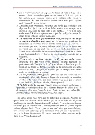 Twitts & Faces para Corazones Necesitados



   4. Su inconformidad con su aspecto. Si tienen el cabello largo, se lo
      cortan... ¡Para más adelante ponerse extensiones! Si tienen cejas, se
      las quitan, para tatuarse otras... ¿No hubiese sido mejor el
      mantenerlas? Es una cualidad el querer verse bien; pero háganlo
      perfeccionando lo que tienen.
   5. Sus respuestas retrasadas. Recuerdo una novia que se molesto con
      algo que hice (a la franca ni me había dado cuenta de que no le
      gusto). a los 2 días me saco todo lo que sentía... ¡Y yo ni le había
      dado mente! Si tienen algo que decir, por favor díganlo dentro del
      plazo de las 12 horas o mejor déjelo así.
   6. Su capacidad de decir que no sienten celos, hasta que una amiga
      se muestra simpática con nosotros. A veces son graciosas las
      reacciones de nuestras chicas cuando sienten que su espacio es
      amenazado por una intrusa (graciosas cuando no se la toman con
      nosotros): ¿que se trae esa? como que tiene mucha confianza, ¿no?
      Eso es parte del sentido de territoriedad femenino. Pero no lo lleven
      a ver fantasmas donde no los hay (a ustedes no les gustaría que lo
      hagamos)
   7. El no aceptar a un buen hombre y sufrir por uno malo. ¡Nunca
      entenderé eso! He visto como muchas mujeres rechazan las
      pretensiones de "buenos partidos" y se aferran a hombres que las
      humillan de todas las formas (A parte de la humillación que ellas
      mismas se dan). ¡Acepten al hombre que las complemente como
      mujeres, profesionales y esposas!
   8. Su competitividad entre genero. ¿Quieres ver una institución que
      naufrague? ¡Que todas las que trabajen ella sean mujeres, sumado a
      que han sido compañeras por buen tiempo y agrégale que asciendan
      a una de ellas! ¡Se desata el celo y la competencia!
   10. El doble sentir de muchas. Quieren una cosa, pero se cohíben por el
   que dirán. Sean responsables de sí mismas. Siempre he dicho esto: "Si
   deseo hacer algo malo (ejemplo) tengo 2 alternativas: o le pido a Dios
   que me quite el deseo (lo mas preferible) o lo hago".

    Hay varias cosas más, pero que no tratare por el espacio. Además, no
quiero darle más excusas a las feministas que me tacharan de anti mujeres o
machistas; sin entender la parte jocosa del articulo. A parte de esto, siempre
sostendré que las mujeres son lo más especial que Dios ha creado. Seguro
podrían algunas decir: "Pero, ¿que se trae este? dice que somos bellas y
nos asquerosea!" Solo tengo para responder esto: Son sus complicaciones
las que las hacen interesantes. No existe cosa más tediosa que una mujer
llana. ¡Que Vivan las mujeres!



                                                                                   17
 