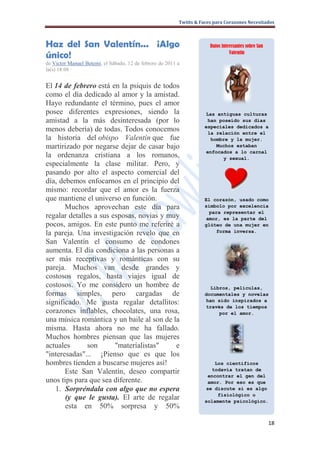 Twitts & Faces para Corazones Necesitados



Haz del San Valentín... ¡Algo                                          Datos interesantes sobre San

único!                                                                           Valentín

de Victor Manuel Betemi, el Sábado, 12 de febrero de 2011 a
la(s) 18:08 ·


El 14 de febrero está en la psiquis de todos
como el día dedicado al amor y la amistad.
Hayo redundante el término, pues el amor
posee diferentes expresiones, siendo la                              Las antiguas culturas
amistad a la más desinteresada (por lo                                han poseído sus días
                                                                     especiales dedicados a
menos debería) de todas. Todos conocemos                              la relación entre el
la historia del obispo Valentín que fue                                hombre y la mujer.
martirizado por negarse dejar de casar bajo                              Muchos estaban
                                                                     enfocados a lo carnal
la ordenanza cristiana a los romanos,                                      y sexual.
especialmente la clase militar. Pero, y
pasando por alto el aspecto comercial del
día, debemos enfocarnos en el principio del
mismo: recordar que el amor es la fuerza
que mantiene el universo en función.                                 El corazón, usado como
       Muchos aprovechan este día para                               símbolo por excelencia
                                                                      para representar el
regalar detalles a sus esposas, novias y muy                         amor, es la parte del
pocos, amigos. En este punto me referiré a                           glúteo de una mujer en
la pareja. Una investigación revelo que en                               forma inversa.

San Valentín el consumo de condones
aumenta. El día condiciona a las personas a
ser más receptivas y románticas con su
pareja. Muchos van desde grandes y
costosos regalos, hasta viajes igual de
costosos. Yo me considero un hombre de                                 Libros, películas,
formas simples, pero cargadas de                                     documentales y novelas
significado. Me gusta regalar detallitos:                            han sido inspirados a
                                                                     través de los tiempos
corazones inflables, chocolates, una rosa,                                por el amor.
una música romántica y un baile al son de la
misma. Hasta ahora no me ha fallado.
Muchos hombres piensan que las mujeres
actuales      son       "materialistas"    e
"interesadas"... ¡Pienso que es que los
hombres tienden a buscarse mujeres así!                                 Los científicos
                                                                       todavía tratan de
       Este San Valentín, deseo compartir
                                                                      encontrar el gen del
unos tips para que sea diferente.                                     amor. Por eso es que
   1. Sorpréndala con algo que no espera                             se discute si es algo
                                                                         fisiológico o
       (y que le gusta). El arte de regalar                          solamente psicológico.
       esta en 50% sorpresa y 50%

                                                                                                      18
 