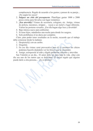 Twitts & Faces para Corazones Necesitados



      complacencia. Regale de acuerdo a los gustos y pensar de su pareja...
      ¡No según los suyos!
   2. Salgase un chin del presupuesto. Planifique gastar 1000 o 2000
      pesos extras para llevarla a un lugar romántico.
   3. ¡Sea atrevid@! Vístase de secretaria, colegiara, etc. Amigo, vístase
      de policía, mecánico, stripper... vayan a un motel o lugar diferente.
      Varíen las posturas sexuales. ¡Ese día hagan algo loco y divertido!
   4. Baje música suave para ambientar.
   5. Si tiene hijos, mándenlos una noche para donde los suegros.
   6. Solo prohíbanse el no darse por completo.
   Claro, para poder tener resultados en la noche, recuerde que el trabajo
debe comenzar desde la mañana:
   1. Despiertel@ con un cariño.
   2. Elogiel@.
   3. En ese día vístase semi provocativa para él (y nosotros los chicos
      podemos hacerlo dejándole ver los bóxers que le encantan).
   4. Amigo, acérquesele al oído y dígale palabritas calientes y atrevidas.
   San Valentín es un día... El amor debe ser para toda la vida. ¡Que este
día sea uno de los tantos que se dedicaran! El mejor regalo que alguien
puede darle a otra persona... ¡Es si mism@!




                                                                                 19
 