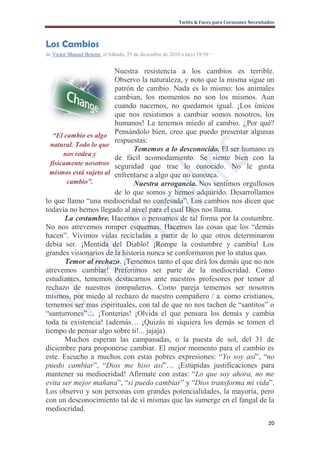 Twitts & Faces para Corazones Necesitados



Los Cambios
de Victor Manuel Betemi, el Sábado, 25 de diciembre de 2010 a la(s) 19:59   ·

                        Nuestra resistencia a los cambios es terrible.
                        Observo la naturaleza, y noto que la misma sigue un
                        patrón de cambio. Nada es lo mismo: los animales
                        cambian, los momentos no son los mismos. Aun
                        cuando nacemos, no quedamos igual. ¡Los únicos
                        que nos resistimos a cambiar somos nosotros, los
                        humanos! Le tenemos miedo al cambio. ¿Por qué?
   “El cambio es algo
                        Pensándolo bien, creo que puedo presentar algunas
                        respuestas:
  natural. Todo lo que
                              Tememos a lo desconocido. El ser humano es
       nos rodea y
                        de fácil acomodamiento. Se siente bien con la
  físicamente nosotros seguridad que trae lo conocido. No le gusta
  mismos está sujeto al enfrentarse a algo que no conozca.
        cambio”.              Nuestra arrogancia. Nos sentimos orgullosos
                        de lo que somos y hemos adquirido. Desarrollamos
lo que llamo “una mediocridad no confesada”. Los cambios nos dicen que
todavía no hemos llegado al nivel para el cual Dios nos llama.
        La costumbre. Hacemos o pensamos de tal forma por la costumbre.
No nos atrevemos romper esquemas. Hacemos las cosas que los “demás
hacen”. Vivimos vidas recicladas a partir de lo que otros determinaron
debía ser. ¡Mentida del Diablo! ¡Rompe la costumbre y cambia! Los
grandes visionarios de la historia nunca se conformaron por lo status quo.
        Temor al rechazo. ¡Tememos tanto el que dirá los demás que no nos
atrevemos cambiar! Preferimos ser parte de la mediocridad. Como
estudiantes, tememos destacarnos ante nuestros profesores por temor al
rechazo de nuestros compañeros. Como pareja tememos ser nosotros
mismos, por miedo al rechazo de nuestro compañero / a. como cristianos,
tememos ser mas espirituales, con tal de que no nos tachen de “santitos” o
“santurrones”… ¡Tonterías! ¡Olvida el que pensara los demás y cambia
toda tu existencia! (además… ¡Quizás ni siquiera los demás se tomen el
tiempo de pensar algo sobre ti!... jajaja)
        Muchos esperan las campanadas, o la puesta de sol, del 31 de
diciembre para proponerse cambiar. El mejor momento para el cambio es
este. Escucho a muchos con estas pobres expresiones: “Yo soy así”, “no
puedo cambiar”, “Dios me hiso así”… ¡Estúpidas justificaciones para
mantener su mediocridad! Afírmate con estas: “Lo que soy ahora, no me
evita ser mejor mañana”, “si puedo cambiar” y “Dios transforma mi vida”.
Los observo y son personas con grandes potencialidades, la mayoría, pero
con un desconocimiento tal de sí mismas que las sumerge en el fangal de la
mediocridad.
                                                                                                 20
 