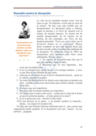 Twitts & Faces para Corazones Necesitados



Remedio contra la decepción
De Victor Manuel Betemi, el Sábado, 11 de septiembre de 2010 a la(s) 23:06 ·


                            La vida me ha enseñado muchas cosas. Una de
                            estas es que "no debemos vivirla más en serio de
                            la cuenta". No hay cosa más terrible que ser
                            decepcionados. La decepción duele o molesta,
                            según la persona y el nivel de relación con la
                            misma, de muchas maneras. Yo mismo me he
                            sentido decepcionado: de mi mismo, de mi
                            familia, de mis amistades; etc. Pero, un día,
  “La decepción es el
                            desperté pensando: "Tonto soy yo por dejar que la
    desencanto que
                            decepción domine mi ser emocional". Bueno,
   sentimos cuando
                            deseo compartir en esta nota algunas cosas que
                            me han servido contra el sentimiento resultante de
  alguien o algo no se
                            la decepción. No podremos evitar al 100% las
   manifiesta como
                            decepciones, pero podemos estar listos como
      esperamos”
                            enfrentarlas. Bueno, vamos:
       ● ● ●                    1. No esperes de los demás nada más que lo
                            que ellos puedan o quieran darte.
                                2. Reconoce que no eres Superman... hay
       cosas que no podrás hacer.
   3. Si no se consiguió hoy, puede ser que si lo consigas mañana... y sino,
       es que Dios te está librando de algo malo.
   4. Ama por el solo hecho de que te da la voluntad de hacerlo... quien no
       lo valore... mándalo a la porra.
   5. No mires las diferencias de los demás como algo para no juntarte con
       ellos... míralas como cosas interesantes para sentirte atraído o atraída
       hacia ellos.
   6. Reconoce que eres imperfecto.
   7. Reconoce que los demás también son imperfetos.
   8. No esperes que te amen como crees... acepta que te amen de la forma
       en que las personas pueden... ¿Como quiera no es amor?
   9. Si no te gusta una cosa... búscale el lado chido.
   10.Si una persona no te gusta... y no puedes cambiar la situación...
       aléjate... ese espacio lo ocupara otro.
   No digo que esta fórmula funcione totalmente para ti... pero, pienso que
seguramente podrá ayudarte. Si te decepciono con esto... bueno... no soy
perfecto... jajajajaja




                                                                                                  23
 