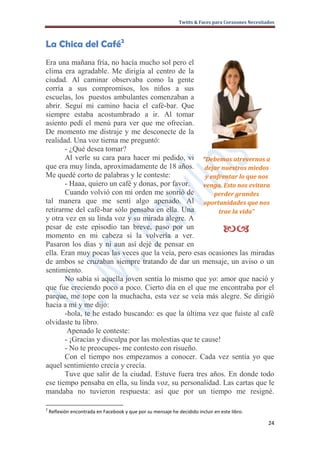 Twitts & Faces para Corazones Necesitados



La Chica del Café2
Era una mañana fría, no hacía mucho sol pero el
clima era agradable. Me dirigía al centro de la
ciudad. Al caminar observaba como la gente
corría a sus compromisos, los niños a sus
escuelas, los puestos ambulantes comenzaban a
abrir. Seguí mi camino hacia el café-bar. Que
siempre estaba acostumbrado a ir. Al tomar
asiento pedí el menú para ver que me ofrecían.
De momento me distraje y me desconecte de la
realidad. Una voz tierna me preguntó:
       - ¿Qué desea tomar?
       Al verle su cara para hacer mi pedido, vi “Debemos atrevernos a
que era muy linda, aproximadamente de 18 años. dejar nuestros miedos
Me quedé corto de palabras y le conteste:              y enfrentar lo que nos
       - Haaa, quiero un café y donas, por favor.     venga. Esto nos evitara
       Cuando volvió con mi orden me sonrió de            perder grandes
tal manera que me sentí algo apenado. Al oportunidades que nos
retirarme del café-bar sólo pensaba en ella. Una            trae la vida”
y otra vez en su linda voz y su mirada alegre. A
pesar de este episodio tan breve, paso por un
momento en mi cabeza si la volvería a ver.
                                                                                  
Pasaron los días y ni aun así dejé de pensar en
ella. Eran muy pocas las veces que la veía, pero esas ocasiones las miradas
de ambos se cruzaban siempre tratando de dar un mensaje, un aviso o un
sentimiento.
       No sabía si aquella joven sentía lo mismo que yo: amor que nació y
que fue creciendo poco a poco. Cierto día en el que me encontraba por el
parque, me tope con la muchacha, esta vez se veía más alegre. Se dirigió
hacia a mí y me dijo:
       -hola, te he estado buscando: es que la última vez que fuiste al café
olvidaste tu libro.
        Apenado le conteste:
       - ¡Gracias y disculpa por las molestias que te cause!
       - No te preocupes- me contesto con risueño.
       Con el tiempo nos empezamos a conocer. Cada vez sentía yo que
aquel sentimiento crecía y crecía.
       Tuve que salir de la ciudad. Estuve fuera tres años. En donde todo
ese tiempo pensaba en ella, su linda voz, su personalidad. Las cartas que le
mandaba no tuvieron respuesta: así que por un tiempo me resigné.

2
    Reflexión encontrada en Facebook y que por su mensaje he decidido incluir en este libro.

                                                                                                    24
 