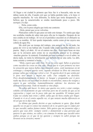 Twitts & Faces para Corazones Necesitados



Al llegar a mi ciudad lo primero que hice fue ir a buscarla, más no me
daban razón de ella. Cuando creí que ya había perdido todo, a lo lejos vi
aquella muchacha. Se veía diferente, la dicha que tenía desapareció, su
belleza que la caracterizaba se estaba marchitando poco a poco. Me
acerqué y le dije:
      - Hola, como estás.
      Ella, con la poca alegría que tenía me contesto:
      - Hola, pensé que ya no volverías.
      Platicamos sobre lo que paso en todo este tiempo. Yo sentía que algo
me ocultaba; trataba de saber más pero ella me lo impedía. Después de un
mes estaba en mi trabajo. Al ver en el periódico encontré en el obituario su
foto y su nombre. Al leer quede impactado; sentía como si me cayera una
cubeta de agua fría.
      Me aislé por un tiempo del trabajo, mis amigos en fin de todo; las
ganas de vivir se me habían ido. Cuando todo estaba perdido tacaron a mi
puerta. Bajé y al abrir. Al ver al cartero me dijo: -Esta carta tiene un mes
que se la enviaron pero como no se encontraba apenas se la entregó.
-muchas gracias- le contesté. Extrañado por esto comencé a ver el sobre: no
decía nada, no tenía la información que debería llevar una carta. La abrí,
tome asiento y comencé a leerla…
      “Hola, espero que estés bien. Yo ya no estoy aquí. Sabes es gracioso
como suceden las cosas en esta vida. Desde que te vi por primera vez tuve
la sensación que nunca había experimentado antes, sentí mariposas en mi
estómago y siempre quería verte, cuando olvidaste tu libro me emocione
porque sabía que tenía que volver a ver. Te quería decir lo que sentía por
ti pero tuve miedo y mejor me calle. Fue estúpido no decírtelo.
Pero desafortunadamente te fuiste: te busqué y preguntaba por ti pero
nadie me decía con exactitud en donde te encontrabas, nunca me resigne y
espere a que volvieras. Lamentablemente enferme: los doctores me
detectaron leucemia. Todo mi mundo se vino abajo.
      No sabía qué hacer; lo único que quería era verte y estar contigo,
soñaba con el momento en que volverías pero me di cuenta de que ya no
regresarías y seguí con la poca vida que me quedaba. El tiempo pasó.
Cada vez estaba más triste y débil, sabía que mi hora estaba por llegar.
Cuando te vi en el centro aquella vez, sé que notaste mucha diferencia en
mí así que no te dije nada.
      Lo último que puedo decirte es que realmente te quise. Que desde
aquella vez en que te conocí me enamore de ti, no quiero que te culpes por
lo que sucedió, ambos fuimos tontos. Sólo quiero que me prometas algo y
quiero que seas feliz: siempre sonríe y demuéstrale a una persona que
quieres lo que sientes, no calles y no cometas lo mismo que sucedió entre
ambos porque yo sé que tú me quisiste y siempre lo sabré porque me
llevaras en tu corazón y mente”.

                                                                                  25
 