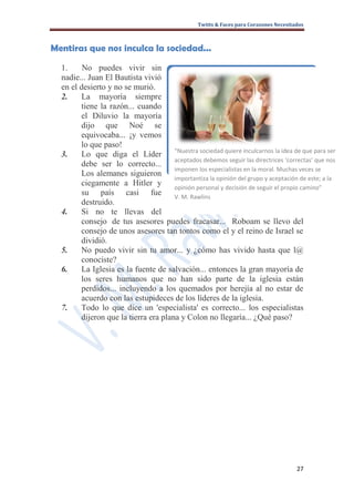 Twitts & Faces para Corazones Necesitados



Mentiras que nos inculca la sociedad...

  1.     No puedes vivir sin
  nadie... Juan El Bautista vivió
  en el desierto y no se murió.
  2.    La mayoría siempre
        tiene la razón... cuando
        el Diluvio la mayoría
        dijo que Noé se
        equivocaba... ¡y vemos
        lo que paso!
                                      “Nuestra sociedad quiere inculcarnos la idea de que para ser
  3.    Lo que diga el Líder
                                      aceptados debemos seguir las directrices ‘correctas’ que nos
        debe ser lo correcto...
                                      imponen los especialistas en la moral. Muchas veces se
        Los alemanes siguieron
                                      importantiza la opinión del grupo y aceptación de este; a la
        ciegamente a Hitler y
                                      opinión personal y decisión de seguir el propio camino”
        su país casi fue              V. M. Rawlins
        destruido.
  4.    Si no te llevas del
        consejo de tus asesores puedes fracasar... Roboam se llevo del
        consejo de unos asesores tan tontos como el y el reino de Israel se
        dividió.
  5.    No puedo vivir sin tu amor... y ¿cómo has vivido hasta que l@
        conociste?
  6.    La Iglesia es la fuente de salvación... entonces la gran mayoría de
        los seres humanos que no han sido parte de la iglesia están
        perdidos... incluyendo a los quemados por herejía al no estar de
        acuerdo con las estupideces de los líderes de la iglesia.
  7.    Todo lo que dice un 'especialista' es correcto... los especialistas
        dijeron que la tierra era plana y Colon no llegaría... ¿Qué paso?




                                                                                       27
 