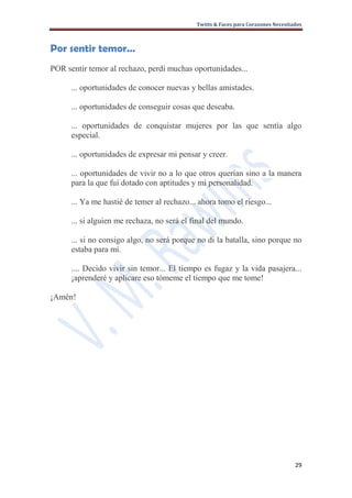 Twitts & Faces para Corazones Necesitados



Por sentir temor…
POR sentir temor al rechazo, perdí muchas oportunidades...

      ... oportunidades de conocer nuevas y bellas amistades.

      ... oportunidades de conseguir cosas que deseaba.

      ... oportunidades de conquistar mujeres por las que sentía algo
      especial.

      ... oportunidades de expresar mi pensar y creer.

      ... oportunidades de vivir no a lo que otros querían sino a la manera
      para la que fui dotado con aptitudes y mi personalidad.

      ... Ya me hastié de temer al rechazo... ahora tomo el riesgo...

      ... si alguien me rechaza, no será el final del mundo.

      ... si no consigo algo, no será porque no di la batalla, sino porque no
      estaba para mí.

      .... Decido vivir sin temor... El tiempo es fugaz y la vida pasajera...
      ¡aprenderé y aplicare eso tómeme el tiempo que me tome!

¡Amén!




                                                                                   29
 