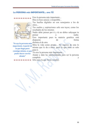 Twitts & Faces para Corazones Necesitados



La PERSONA más IMPORTANTE... eres TÚ

Eres la persona más importante...
                        Dios te hizo unic@ e irrepetible...
                        Tus huellas digitales no son semejantes a los de
                        otros...
                        Tus sueños y aspiraciones solo son tuyos; como los
                        resultados de los mismos
                        Nadie debe pensar por ti y tú no debes subyugar tu
                        pensar                       a               nadie.
                        Eres importante pues tu materia genética está
                        dispuesta                     de             forma
“Yo soy la persona más
                        distinta al de otro.
importante. A partir de
                        Mira la vida como propia... No esperes de esta lo
   lo que haga para
                        mismo que le da a otros, pues lo que tiene es solo
conmigo mismo, es que
                        para ti.
                        Tú eres la persona más importante...
  podre hacer con los
                        Amate y date las oportunidades para ser la persona
        demás”
                        completa                                         y
             feliz para la que fuiste cread@.




                                                                                 30
 