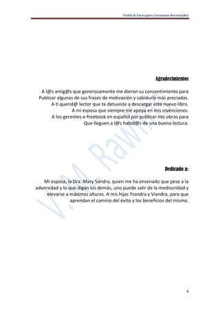 Twitts & Faces para Corazones Necesitados




                                                             Agradecimientos

  A l@s amig@s que generosamente me dieron su consentimiento para
 Publicar algunas de sus frases de motivación y sabiduría más preciadas.
       A ti querid@ lector que te detuviste a descargar este nuevo libro.
                 A mi esposa que siempre me apoya en mis invenciones.
       A los gerentes e-freebook en español por publicar mis obras para
                       Que lleguen a l@s habid@s de una buena lectura.




                                                                   Dedicado a:

   Mi esposa, la Dra. Mary Sandra, quien me ha ensenado que pese a la
adversidad y lo que digan los demás, uno puede salir de la mediocridad y
     elevarse a máximas alturas. A mis hijas Yzandra y Viandra, para que
                 aprendan el camino del éxito y los beneficios del mismo.




                                                                                4
 